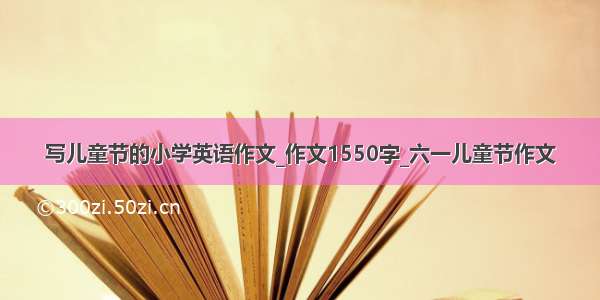 写儿童节的小学英语作文_作文1550字_六一儿童节作文