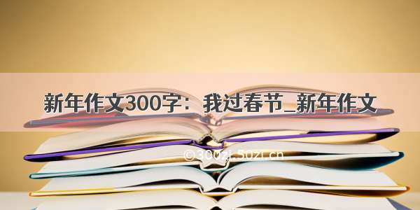 新年作文300字：我过春节_新年作文