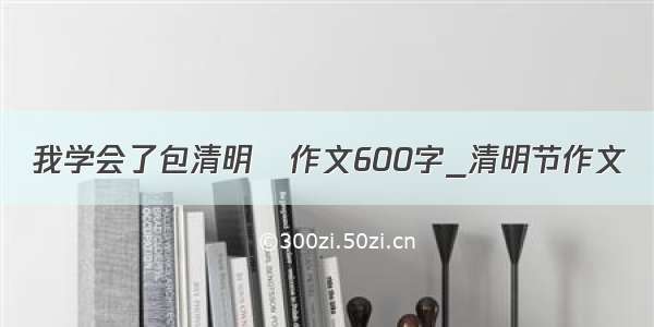 我学会了包清明粿作文600字_清明节作文