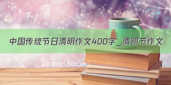 中国传统节日清明作文400字_清明节作文