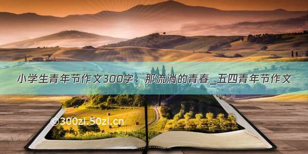 小学生青年节作文300字：那流淌的青春_五四青年节作文