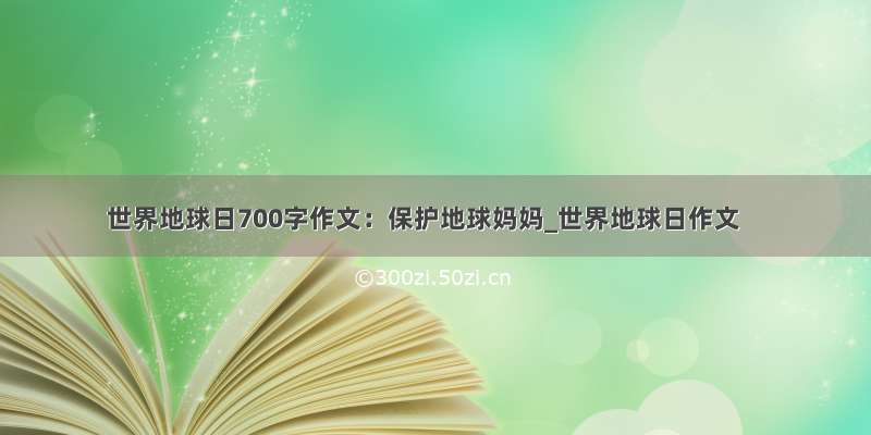 世界地球日700字作文：保护地球妈妈_世界地球日作文