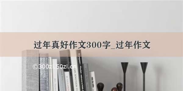 过年真好作文300字_过年作文