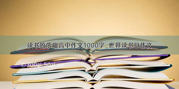 读书的乐趣高中作文1000字_世界读书日作文