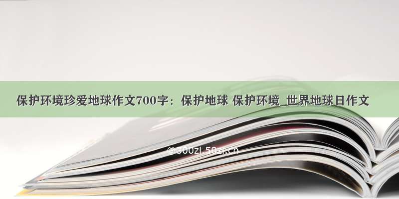 保护环境珍爱地球作文700字：保护地球 保护环境_世界地球日作文