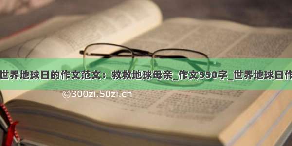 写世界地球日的作文范文：救救地球母亲_作文550字_世界地球日作文