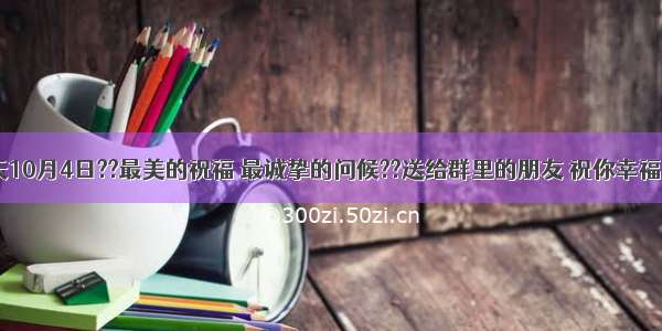 ??早上好??今天10月4日??最美的祝福 最诚挚的问候??送给群里的朋友 祝你幸福 快乐 如意.....