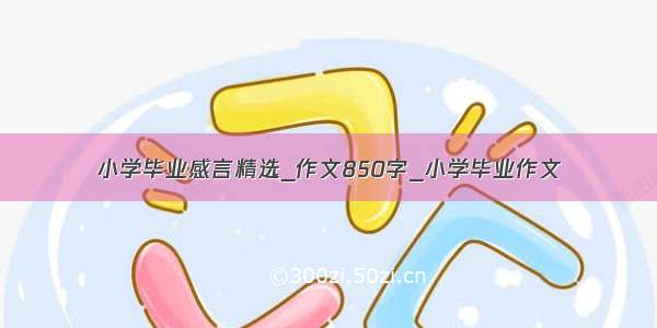 小学毕业感言精选_作文850字_小学毕业作文