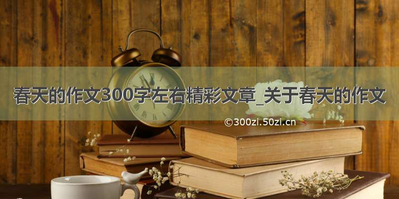 春天的作文300字左右精彩文章_关于春天的作文