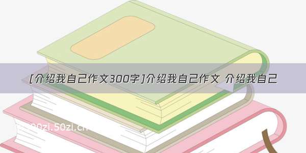 [介绍我自己作文300字]介绍我自己作文 介绍我自己