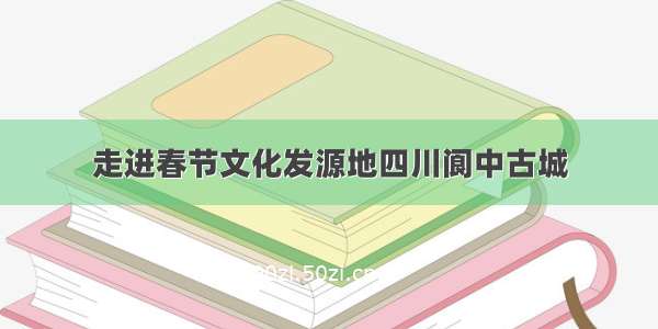 走进春节文化发源地四川阆中古城