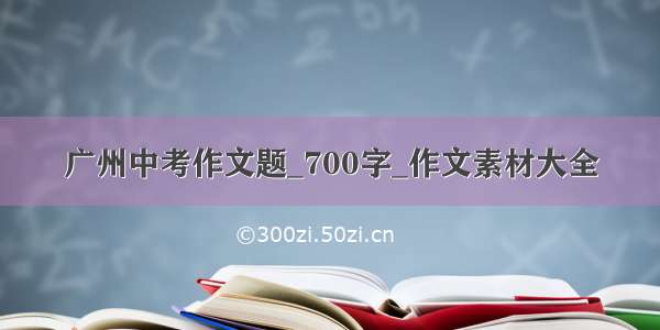 广州中考作文题_700字_作文素材大全