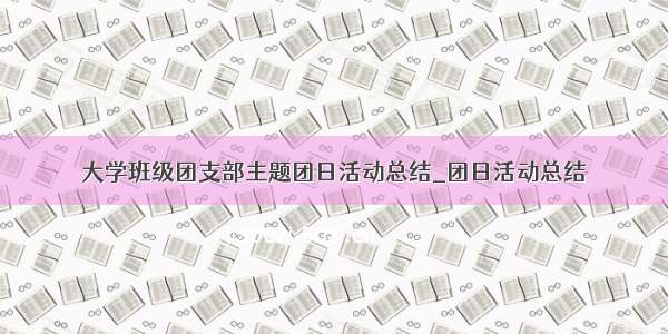 大学班级团支部主题团日活动总结_团日活动总结