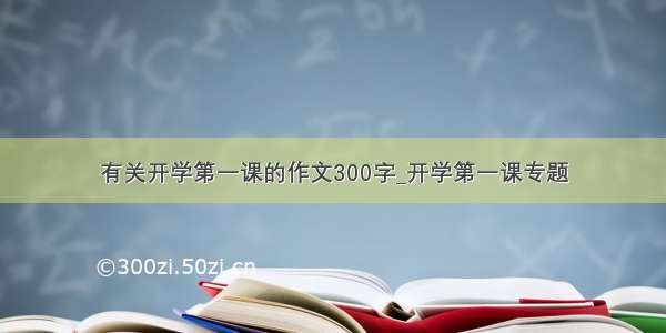 有关开学第一课的作文300字_开学第一课专题