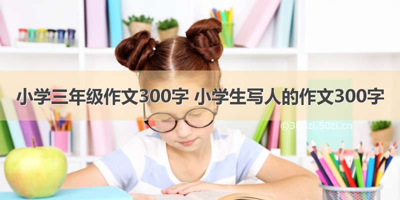 小学三年级作文300字 小学生写人的作文300字