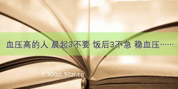 血压高的人 晨起3不要 饭后3不急 稳血压……