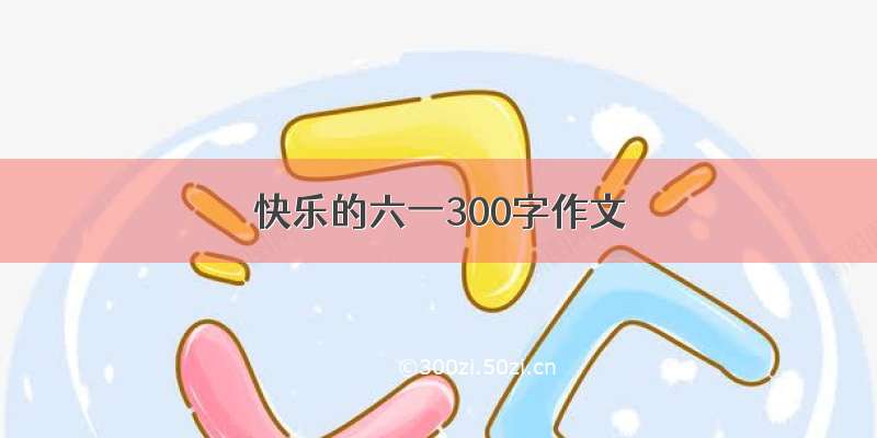 快乐的六一300字作文