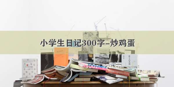 小学生日记300字-炒鸡蛋