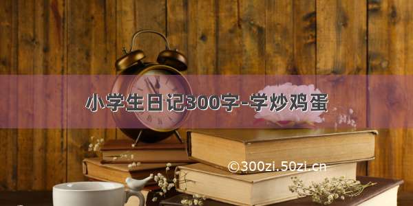 小学生日记300字-学炒鸡蛋