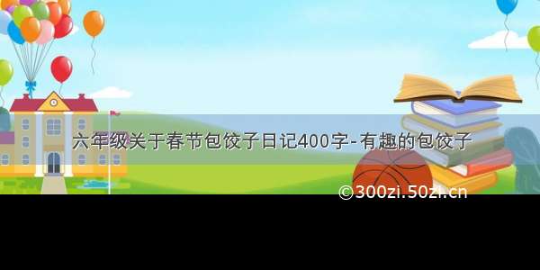 六年级关于春节包饺子日记400字-有趣的包饺子