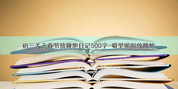 初三关于春节放鞭炮日记500字-噼里啪啦放鞭炮