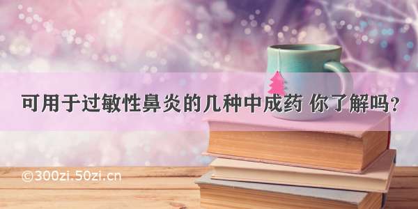 可用于过敏性鼻炎的几种中成药 你了解吗？