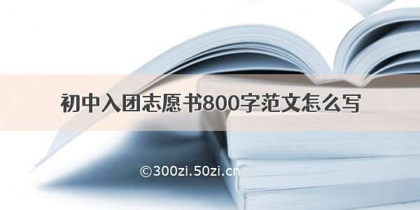 初中入团志愿书800字范文怎么写