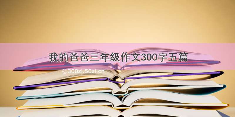 我的爸爸三年级作文300字五篇