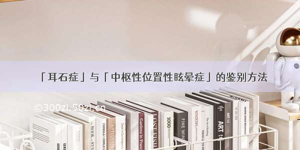 「耳石症」与「中枢性位置性眩晕症」的鉴别方法