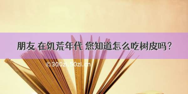 朋友 在饥荒年代 您知道怎么吃树皮吗？