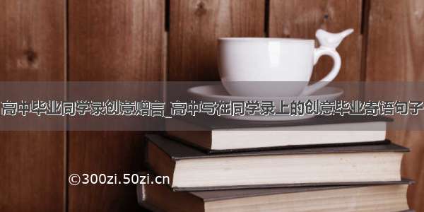 高中毕业同学录创意赠言_高中写在同学录上的创意毕业寄语句子