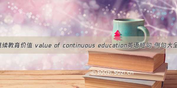 继续教育价值 value of continuous education英语短句 例句大全