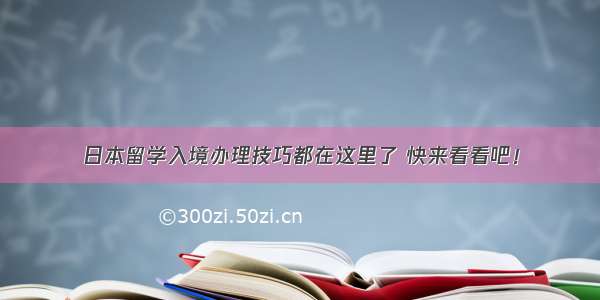 日本留学入境办理技巧都在这里了 快来看看吧！