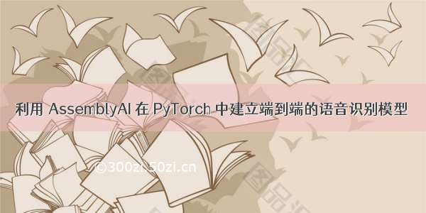 利用 AssemblyAI 在 PyTorch 中建立端到端的语音识别模型