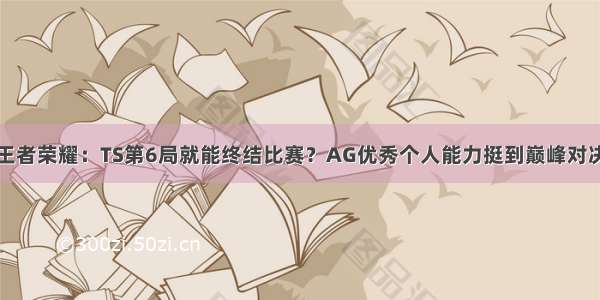 王者荣耀：TS第6局就能终结比赛？AG优秀个人能力挺到巅峰对决