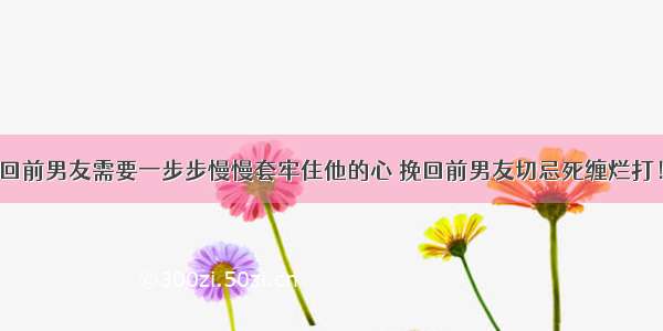 挽回前男友需要一步步慢慢套牢住他的心 挽回前男友切忌死缠烂打！a