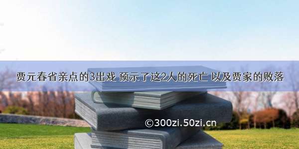 贾元春省亲点的3出戏 预示了这2人的死亡 以及贾家的败落