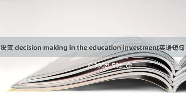教育投资决策 decision making in the education investment英语短句 例句大全