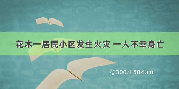 花木一居民小区发生火灾 一人不幸身亡