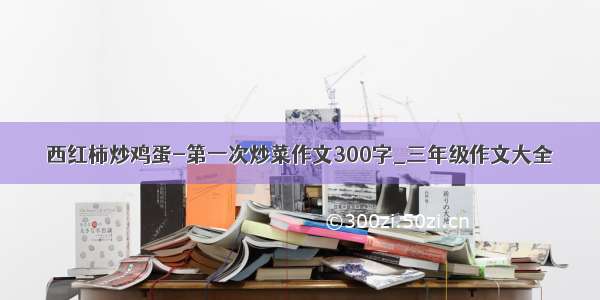 西红柿炒鸡蛋-第一次炒菜作文300字_三年级作文大全