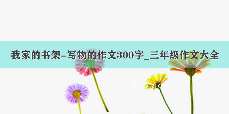 我家的书架-写物的作文300字_三年级作文大全