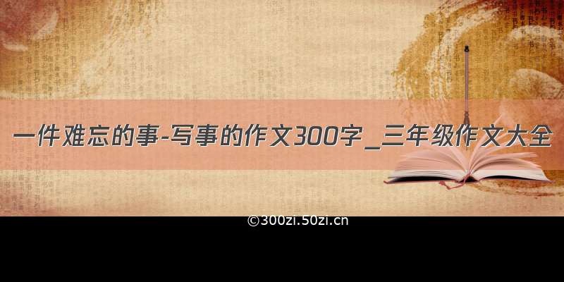 一件难忘的事-写事的作文300字_三年级作文大全