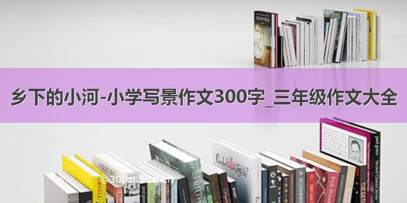 乡下的小河-小学写景作文300字_三年级作文大全