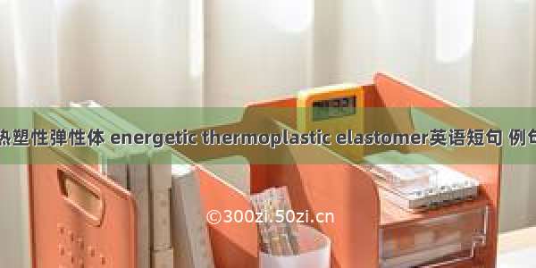 含能热塑性弹性体 energetic thermoplastic elastomer英语短句 例句大全