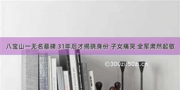 八宝山一无名墓碑 31年后才揭晓身份 子女痛哭 全军肃然起敬