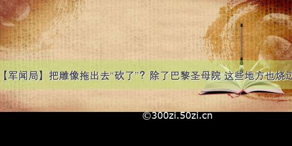 【军闻局】把雕像拖出去“砍了”？除了巴黎圣母院 这些地方也烧过...