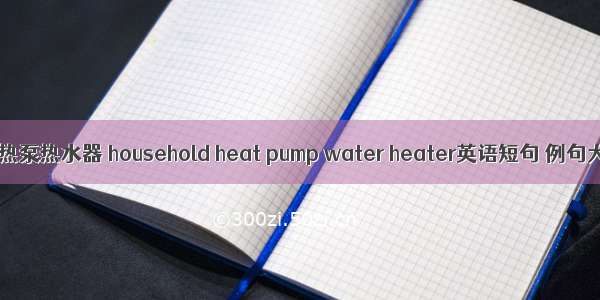 家用热泵热水器 household heat pump water heater英语短句 例句大全