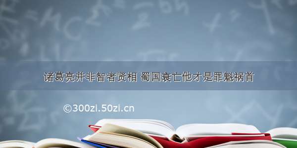 诸葛亮并非智者贤相 蜀国衰亡他才是罪魁祸首