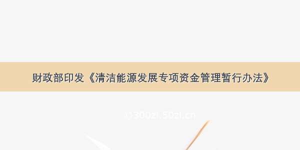 财政部印发《清洁能源发展专项资金管理暂行办法》