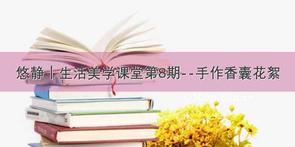 悠静｜生活美学课堂第8期--手作香囊花絮